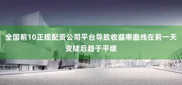 全国前10正规配资公司平台导致收益率曲线在前一天变陡后趋于平缓