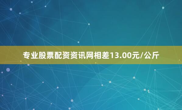 专业股票配资资讯网相差13.00元/公斤