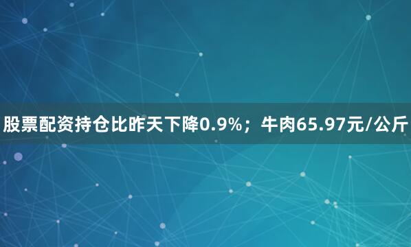 股票配资持仓比昨天下降0.9%；牛肉65.97元/公斤