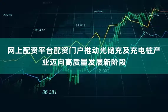 网上配资平台配资门户推动光储充及充电桩产业迈向高质量发展新阶段