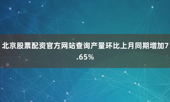 北京股票配资官方网站查询产量环比上月同期增加7.65%