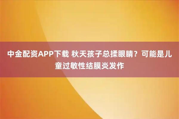 中金配资APP下载 秋天孩子总揉眼睛?可能是儿童过敏性结膜炎发作