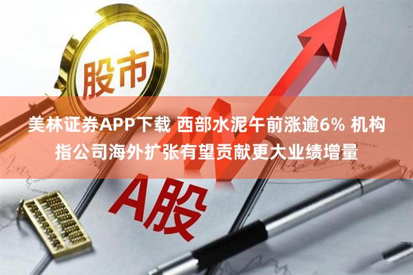 美林证券APP下载 西部水泥午前涨逾6% 机构指公司海外扩张有望贡献更大业绩增量