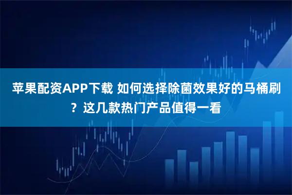 苹果配资APP下载 如何选择除菌效果好的马桶刷？这几款热门产品值得一看