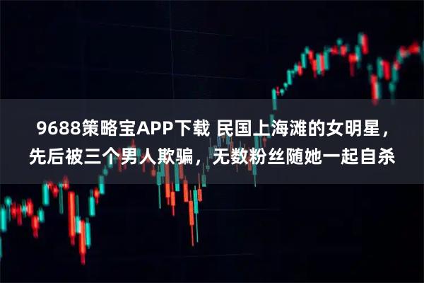 9688策略宝APP下载 民国上海滩的女明星,先后被三个男人欺骗,无数粉丝随她一起自杀