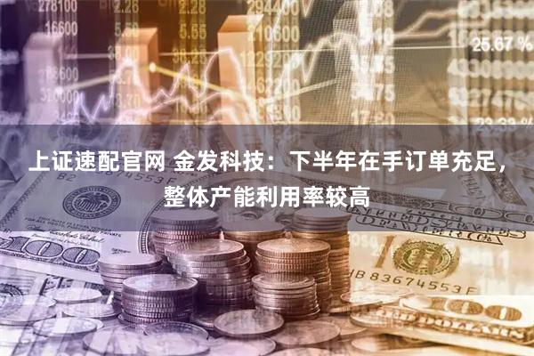 上证速配官网 金发科技：下半年在手订单充足，整体产能利用率较高