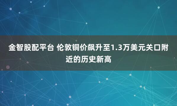 金智股配平台 伦敦铜价飙升至1.3万美元关口附近的历史新高