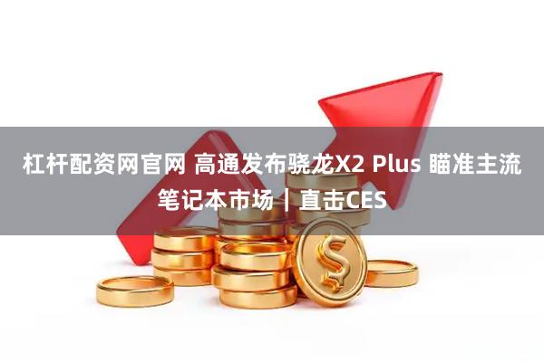 杠杆配资网官网 高通发布骁龙X2 Plus 瞄准主流笔记本市场｜直击CES