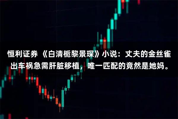 恒利证券 《白清栀黎景琛》小说：丈夫的金丝雀出车祸急需肝脏移植，唯一匹配的竟然是她妈。