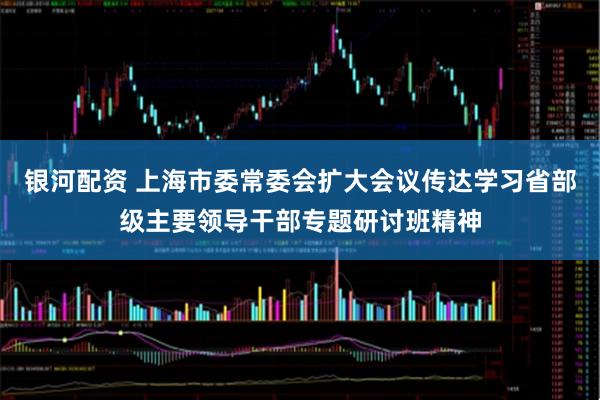 银河配资 上海市委常委会扩大会议传达学习省部级主要领导干部专题研讨班精神