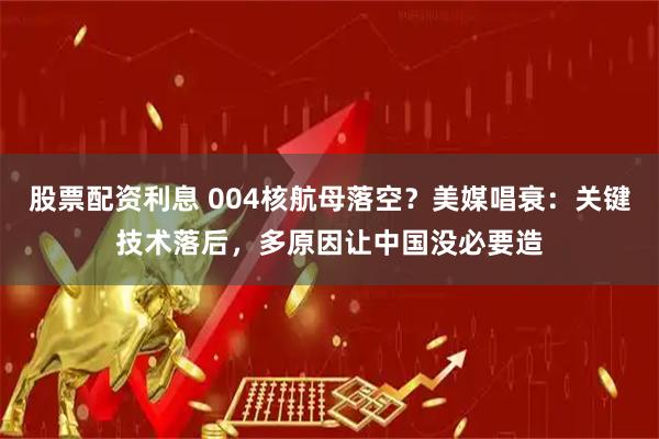 股票配资利息 004核航母落空？美媒唱衰：关键技术落后，多原因让中国没必要造