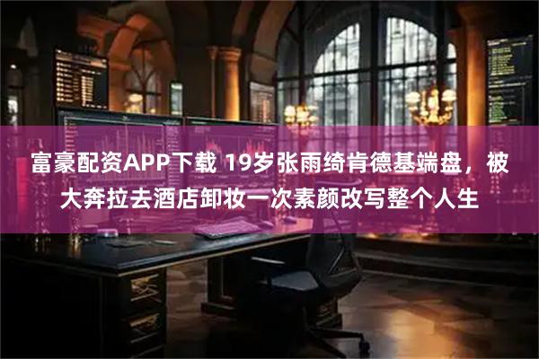 富豪配资APP下载 19岁张雨绮肯德基端盘，被大奔拉去酒店卸妆一次素颜改写整个人生