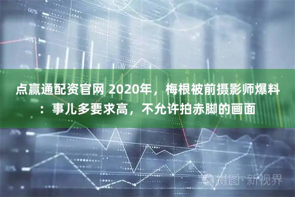点赢通配资官网 2020年，梅根被前摄影师爆料：事儿多要求高，不允许拍赤脚的画面