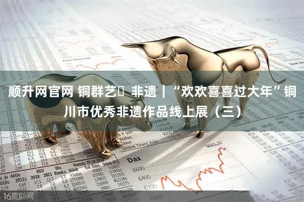 顺升网官网 铜群艺・非遗｜“欢欢喜喜过大年”铜川市优秀非遗作品线上展（三）