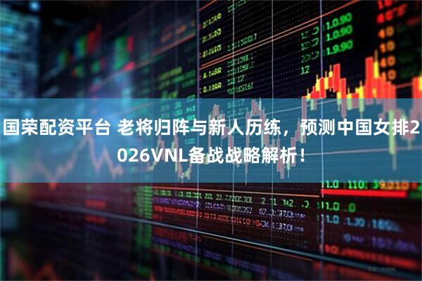 国荣配资平台 老将归阵与新人历练,预测中国女排2026VNL备战战略解析!