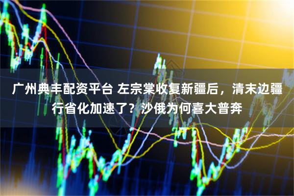 广州典丰配资平台 左宗棠收复新疆后，清末边疆行省化加速了？沙俄为何喜大普奔