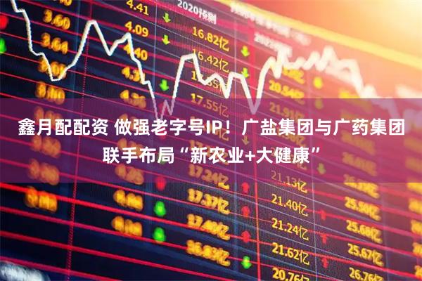 鑫月配配资 做强老字号IP！广盐集团与广药集团联手布局“新农业+大健康”